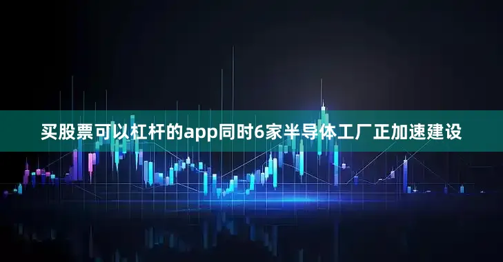 买股票可以杠杆的app同时6家半导体工厂正加速建设