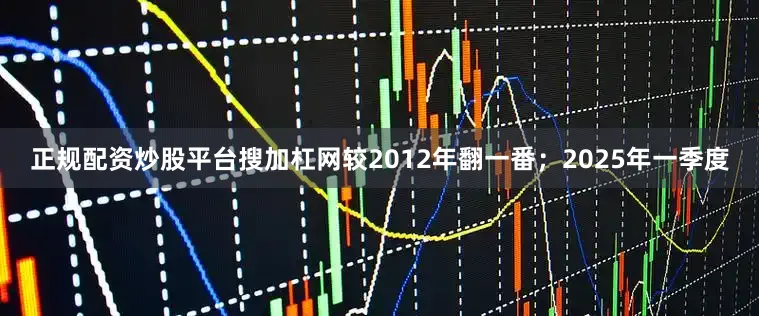 正规配资炒股平台搜加杠网较2012年翻一番；2025年一季度