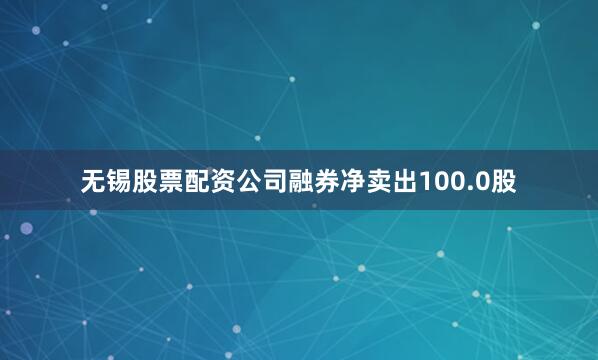 无锡股票配资公司融券净卖出100.0股