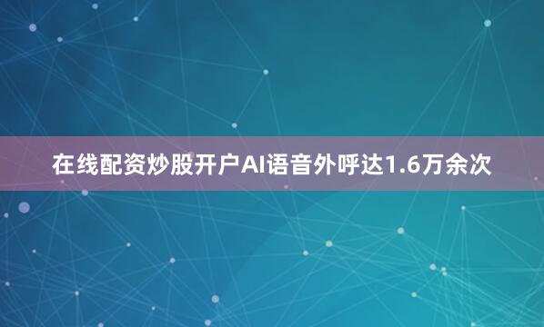 在线配资炒股开户AI语音外呼达1.6万余次